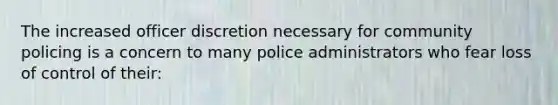 The increased officer discretion necessary for community policing is a concern to many police administrators who fear loss of control of their: