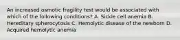 An increased osmotic fragility test would be associated with which of the following conditions? A. Sickle cell anemia B. Hereditary spherocytosis C. Hemolytic disease of the newborn D. Acquired hemolytic anemia