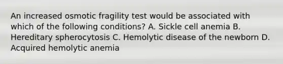 An increased osmotic fragility test would be associated with which of the following conditions? A. Sickle cell anemia B. Hereditary spherocytosis C. Hemolytic disease of the newborn D. Acquired hemolytic anemia