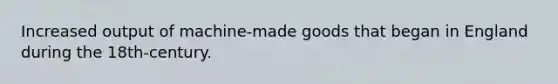 Increased output of machine-made goods that began in England during the 18th-century.