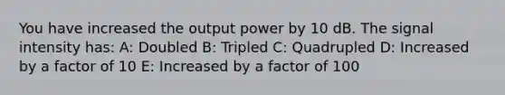 You have increased the output power by 10 dB. The signal intensity has: A: Doubled B: Tripled C: Quadrupled D: Increased by a factor of 10 E: Increased by a factor of 100