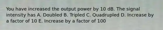 You have increased the output power by 10 dB. The signal intensity has A. Doubled B. Tripled C. Quadrupled D. Increase by a factor of 10 E. Increase by a factor of 100