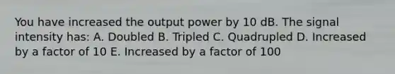 You have increased the output power by 10 dB. The signal intensity has: A. Doubled B. Tripled C. Quadrupled D. Increased by a factor of 10 E. Increased by a factor of 100