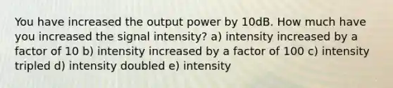 You have increased the output power by 10dB. How much have you increased the signal intensity? a) intensity increased by a factor of 10 b) intensity increased by a factor of 100 c) intensity tripled d) intensity doubled e) intensity