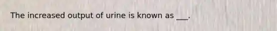 The increased output of urine is known as ___.