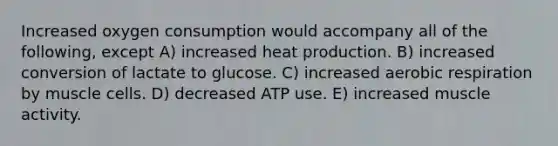 Increased oxygen consumption would accompany all of the following, except A) increased heat production. B) increased conversion of lactate to glucose. C) increased aerobic respiration by muscle cells. D) decreased ATP use. E) increased muscle activity.