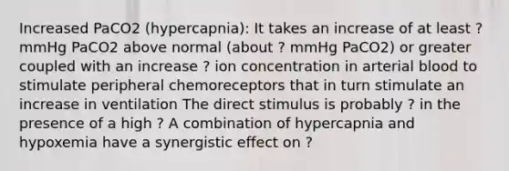 Increased PaCO2 (hypercapnia): It takes an increase of at least ? mmHg PaCO2 above normal (about ? mmHg PaCO2) or greater coupled with an increase ? ion concentration in arterial blood to stimulate peripheral chemoreceptors that in turn stimulate an increase in ventilation The direct stimulus is probably ? in the presence of a high ? A combination of hypercapnia and hypoxemia have a synergistic effect on ?