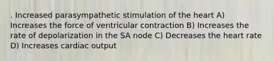 . Increased parasympathetic stimulation of the heart A) Increases the force of ventricular contraction B) Increases the rate of depolarization in the SA node C) Decreases the heart rate D) Increases cardiac output