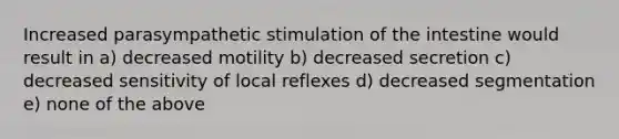 Increased parasympathetic stimulation of the intestine would result in a) decreased motility b) decreased secretion c) decreased sensitivity of local reflexes d) decreased segmentation e) none of the above