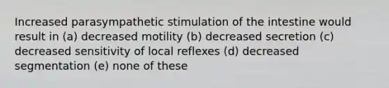 Increased parasympathetic stimulation of the intestine would result in (a) decreased motility (b) decreased secretion (c) decreased sensitivity of local reflexes (d) decreased segmentation (e) none of these