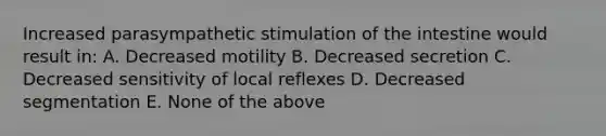 Increased parasympathetic stimulation of the intestine would result in: A. Decreased motility B. Decreased secretion C. Decreased sensitivity of local reflexes D. Decreased segmentation E. None of the above