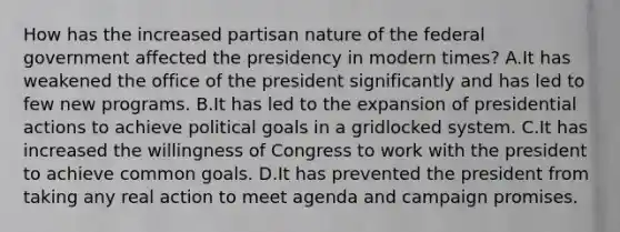 How has the increased partisan nature of the federal government affected the presidency in modern times? A.It has weakened the office of the president significantly and has led to few new programs. B.It has led to the expansion of presidential actions to achieve political goals in a gridlocked system. C.It has increased the willingness of Congress to work with the president to achieve common goals. D.It has prevented the president from taking any real action to meet agenda and campaign promises.