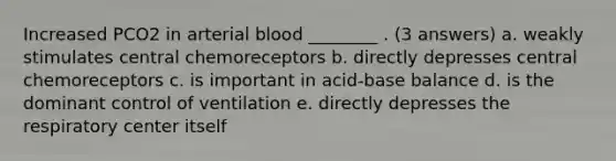 Increased PCO2 in arterial blood ________ . (3 answers) a. weakly stimulates central chemoreceptors b. directly depresses central chemoreceptors c. is important in acid-base balance d. is the dominant control of ventilation e. directly depresses the respiratory center itself