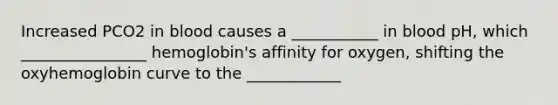 Increased PCO2 in blood causes a ___________ in blood pH, which ________________ hemoglobin's affinity for oxygen, shifting the oxyhemoglobin curve to the ____________