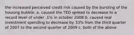 the increased perceived credit risk caused by the bursting of the housing bubble: a. caused the TED spread to decrease to a record level of under .1% in october 2008 b. caused real investment spending to decrease by 33% from the third quarter of 2007 to the second quarter of 2009 c. both of the above