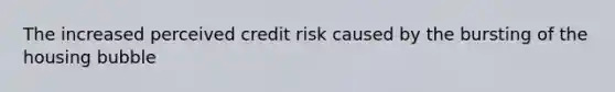 The increased perceived credit risk caused by the bursting of the housing bubble