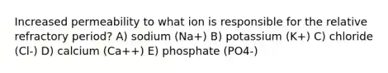 Increased permeability to what ion is responsible for the relative refractory period? A) sodium (Na+) B) potassium (K+) C) chloride (Cl-) D) calcium (Ca++) E) phosphate (PO4-)