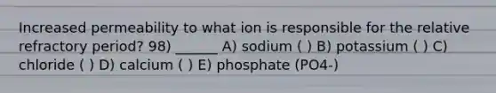 Increased permeability to what ion is responsible for the relative refractory period? 98) ______ A) sodium ( ) B) potassium ( ) C) chloride ( ) D) calcium ( ) E) phosphate (PO4-)