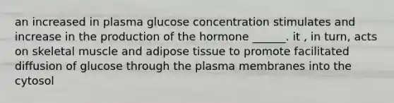 an increased in plasma glucose concentration stimulates and increase in the production of the hormone ______. it , in turn, acts on skeletal muscle and adipose tissue to promote facilitated diffusion of glucose through the plasma membranes into the cytosol