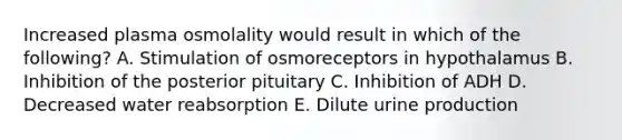 Increased plasma osmolality would result in which of the following? A. Stimulation of osmoreceptors in hypothalamus B. Inhibition of the posterior pituitary C. Inhibition of ADH D. Decreased water reabsorption E. Dilute urine production