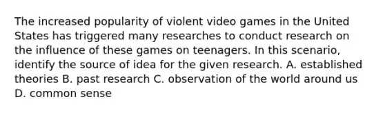 The increased popularity of violent video games in the United States has triggered many researches to conduct research on the influence of these games on teenagers. In this scenario, identify the source of idea for the given research. A. established theories B. past research C. observation of the world around us D. common sense