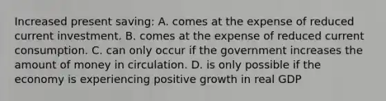 Increased present saving: A. comes at the expense of reduced current investment. B. comes at the expense of reduced current consumption. C. can only occur if the government increases the amount of money in circulation. D. is only possible if the economy is experiencing positive growth in real GDP