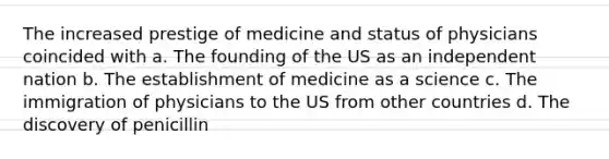 The increased prestige of medicine and status of physicians coincided with a. The founding of the US as an independent nation b. The establishment of medicine as a science c. The immigration of physicians to the US from other countries d. The discovery of penicillin