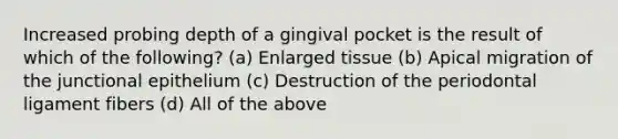 Increased probing depth of a gingival pocket is the result of which of the following? (a) Enlarged tissue (b) Apical migration of the junctional epithelium (c) Destruction of the periodontal ligament fibers (d) All of the above