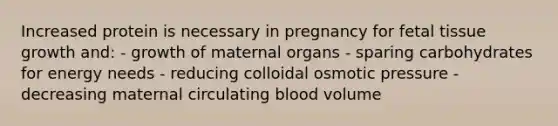 Increased protein is necessary in pregnancy for fetal tissue growth and: - growth of maternal organs - sparing carbohydrates for energy needs - reducing colloidal osmotic pressure - decreasing maternal circulating blood volume