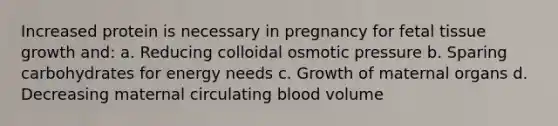 Increased protein is necessary in pregnancy for fetal tissue growth and: a. Reducing colloidal osmotic pressure b. Sparing carbohydrates for energy needs c. Growth of maternal organs d. Decreasing maternal circulating blood volume