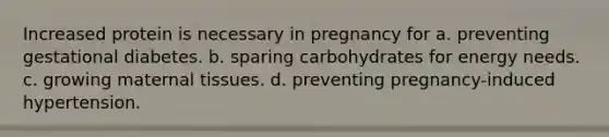 Increased protein is necessary in pregnancy for a. preventing gestational diabetes. b. sparing carbohydrates for energy needs. c. growing maternal tissues. d. preventing pregnancy-induced hypertension.