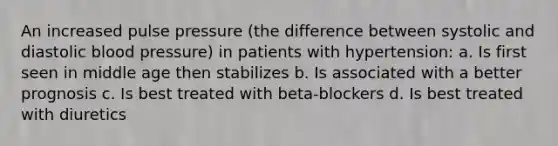 An increased pulse pressure (the difference between systolic and diastolic blood pressure) in patients with hypertension: a. Is first seen in middle age then stabilizes b. Is associated with a better prognosis c. Is best treated with beta-blockers d. Is best treated with diuretics