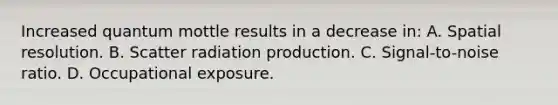 Increased quantum mottle results in a decrease in: A. Spatial resolution. B. Scatter radiation production. C. Signal-to-noise ratio. D. Occupational exposure.