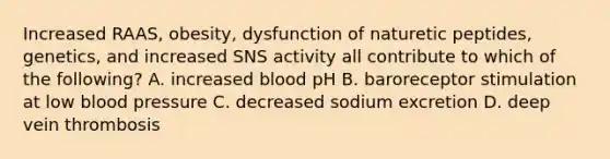 Increased RAAS, obesity, dysfunction of naturetic peptides, genetics, and increased SNS activity all contribute to which of the following? A. increased blood pH B. baroreceptor stimulation at low blood pressure C. decreased sodium excretion D. deep vein thrombosis