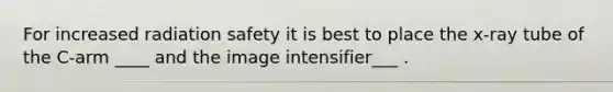 For increased radiation safety it is best to place the x-ray tube of the C-arm ____ and the image intensifier___ .