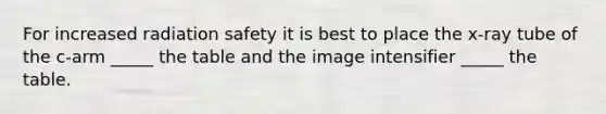 For increased radiation safety it is best to place the x-ray tube of the c-arm _____ the table and the image intensifier _____ the table.