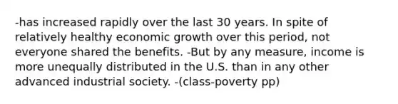 -has increased rapidly over the last 30 years. In spite of relatively healthy economic growth over this period, not everyone shared the benefits. -But by any measure, income is more unequally distributed in the U.S. than in any other advanced industrial society. -(class-poverty pp)