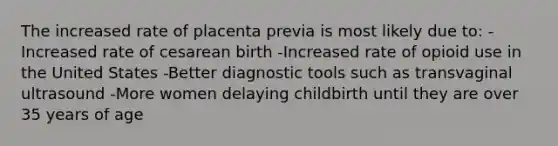 The increased rate of placenta previa is most likely due to: -Increased rate of cesarean birth -Increased rate of opioid use in the United States -Better diagnostic tools such as transvaginal ultrasound -More women delaying childbirth until they are over 35 years of age