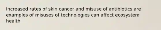 Increased rates of skin cancer and misuse of antibiotics are examples of misuses of technologies can affect ecosystem health