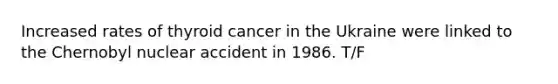 Increased rates of thyroid cancer in the Ukraine were linked to the Chernobyl nuclear accident in 1986. T/F