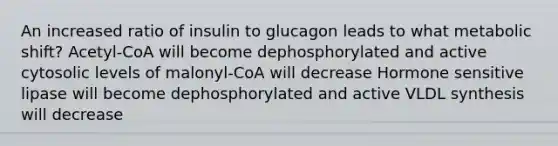 An increased ratio of insulin to glucagon leads to what metabolic shift? Acetyl-CoA will become dephosphorylated and active cytosolic levels of malonyl-CoA will decrease Hormone sensitive lipase will become dephosphorylated and active VLDL synthesis will decrease