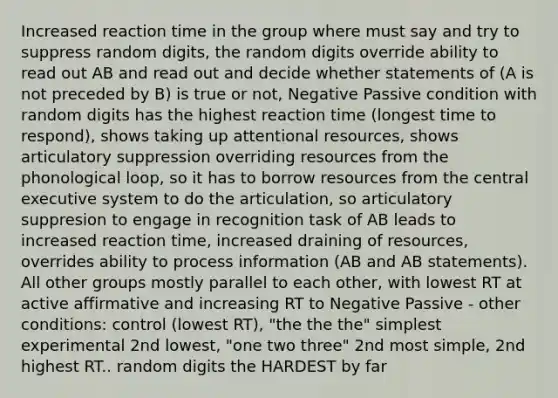 Increased reaction time in the group where must say and try to suppress random digits, the random digits override ability to read out AB and read out and decide whether statements of (A is not preceded by B) is true or not, Negative Passive condition with random digits has the highest reaction time (longest time to respond), shows taking up attentional resources, shows articulatory suppression overriding resources from the phonological loop, so it has to borrow resources from the central executive system to do the articulation, so articulatory suppresion to engage in recognition task of AB leads to increased reaction time, increased draining of resources, overrides ability to process information (AB and AB statements). All other groups mostly parallel to each other, with lowest RT at active affirmative and increasing RT to Negative Passive - other conditions: control (lowest RT), "the the the" simplest experimental 2nd lowest, "one two three" 2nd most simple, 2nd highest RT.. random digits the HARDEST by far