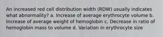 An increased red cell distribution width (RDW) usually indicates what abnormality? a. Increase of average erythrocyte volume b. Increase of average weight of hemoglobin c. Decrease in ratio of hemoglobin mass to volume d. Variation in erythrocyte size