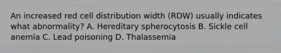 An increased red cell distribution width (RDW) usually indicates what abnormality? A. Hereditary spherocytosis B. Sickle cell anemia C. Lead poisoning D. Thalassemia