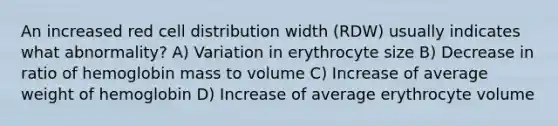 An increased red cell distribution width (RDW) usually indicates what abnormality? A) Variation in erythrocyte size B) Decrease in ratio of hemoglobin mass to volume C) Increase of average weight of hemoglobin D) Increase of average erythrocyte volume