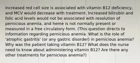 Increased red cell size is associated with vitamin B12 deficiency, and MCV would decrease with treatment. Increased bilirubin and folic acid levels would not be associated with resolution of pernicious anemia, and heme is not normally present or measured in a free circulatory form. (This question directs to information regarding pernicious anemia. What is the role of 'atrophic gastritis' (or any gastric disorder) in pernicious anemia? Why was the patient taking vitamin B12? What does the nurse need to know about administering vitamin B12? Are there any other treatments for pernicious anemia?)