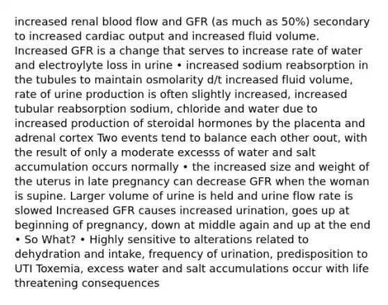 increased renal blood flow and GFR (as much as 50%) secondary to increased cardiac output and increased fluid volume. Increased GFR is a change that serves to increase rate of water and electroylyte loss in urine • increased sodium reabsorption in the tubules to maintain osmolarity d/t increased fluid volume, rate of urine production is often slightly increased, increased tubular reabsorption sodium, chloride and water due to increased production of steroidal hormones by the placenta and adrenal cortex Two events tend to balance each other oout, with the result of only a moderate excesss of water and salt accumulation occurs normally • the increased size and weight of the uterus in late pregnancy can decrease GFR when the woman is supine. Larger volume of urine is held and urine flow rate is slowed Increased GFR causes increased urination, goes up at beginning of pregnancy, down at middle again and up at the end • So What? • Highly sensitive to alterations related to dehydration and intake, frequency of urination, predisposition to UTI Toxemia, excess water and salt accumulations occur with life threatening consequences