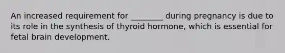 An increased requirement for ________ during pregnancy is due to its role in the synthesis of thyroid hormone, which is essential for fetal brain development.