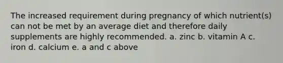 The increased requirement during pregnancy of which nutrient(s) can not be met by an average diet and therefore daily supplements are highly recommended. a. zinc b. vitamin A c. iron d. calcium e. a and c above