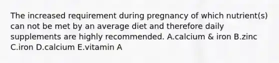 The increased requirement during pregnancy of which nutrient(s) can not be met by an average diet and therefore daily supplements are highly recommended. A.calcium & iron B.zinc C.iron D.calcium E.vitamin A